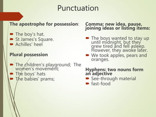Punctuation
The apostrophe for possession:
 The boy’s hat.
 St James’s Square.
 Achilles' heel
Plural possession
 The children’s playground; The
women’s movement;
 The boys’ hats
 The babies’ prams;
Comma: new idea, pause,
joining ideas or listing items:
 The boys wanted to stay up
until midnight, but they
grew tired and fell asleep.
However, they awoke later.
 We took apples, pears and
oranges.
Hyphens: two nouns form
an adjective
 See-through material
 fast-food
 
