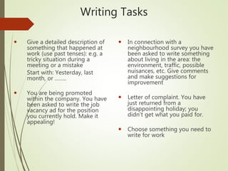 Writing Tasks
 Give a detailed description of
something that happened at
work (use past tenses): e.g. a
tricky situation during a
meeting or a mistake
Start with: Yesterday, last
month, or ……..
 You are being promoted
within the company. You have
been asked to write the job
vacancy ad for the position
you currently hold. Make it
appealing!
 In connection with a
neighbourhood survey you have
been asked to write something
about living in the area: the
environment, traffic, possible
nuisances, etc. Give comments
and make suggestions for
improvement
 Letter of complaint. You have
just returned from a
disappointing holiday; you
didn’t get what you paid for.
 Choose something you need to
write for work
 