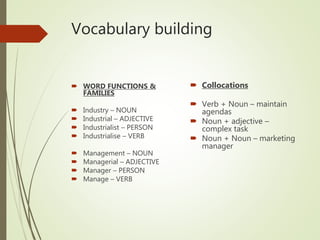 Vocabulary building
 Collocations
 Verb + Noun – maintain
agendas
 Noun + adjective –
complex task
 Noun + Noun – marketing
manager
 WORD FUNCTIONS &
FAMILIES
 Industry – NOUN
 Industrial – ADJECTIVE
 Industrialist – PERSON
 Industrialise – VERB
 Management – NOUN
 Managerial – ADJECTIVE
 Manager – PERSON
 Manage – VERB
 