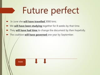 Future perfect
 In June she will have travelled 3000 kms.
 We will have been studying together for 8 weeks by that time.
 They will have had time to change the document by then hopefully.
 The coalition will have governed one year by September.
now
 