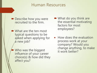 Human Resources
 Describe how you were
recruited to the firm.
 What are the ten most
typical questions to be
asked when applying for
a new job?
 Who was the biggest
influence of your career
choice(s) & how did they
affect you?
 What do you think are
the essential motivating
factors for most
employees?
 How does the evaluation
process work at your
company? Would you
change anything, to make
it work better?
 