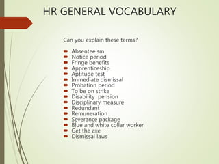 HR GENERAL VOCABULARY
Can you explain these terms?
 Absenteeism
 Notice period
 Fringe benefits
 Apprenticeship
 Aptitude test
 Immediate dismissal
 Probation period
 To be on strike
 Disability pension
 Disciplinary measure
 Redundant
 Remuneration
 Severance package
 Blue and white collar worker
 Get the axe
 Dismissal laws
 