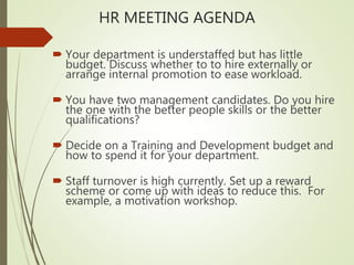 HR MEETING AGENDA
 Your department is understaffed but has little
budget. Discuss whether to to hire externally or
arrange internal promotion to ease workload.
 You have two management candidates. Do you hire
the one with the better people skills or the better
qualifications?
 Decide on a Training and Development budget and
how to spend it for your department.
 Staff turnover is high currently. Set up a reward
scheme or come up with ideas to reduce this. For
example, a motivation workshop.
 