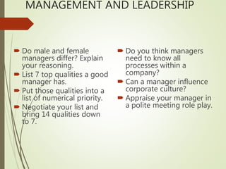 MANAGEMENT AND LEADERSHIP
 Do male and female
managers differ? Explain
your reasoning.
 List 7 top qualities a good
manager has.
 Put those qualities into a
list of numerical priority.
 Negotiate your list and
bring 14 qualities down
to 7.
 Do you think managers
need to know all
processes within a
company?
 Can a manager influence
corporate culture?
 Appraise your manager in
a polite meeting role play.
 
