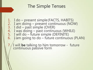 The Simple Tenses
1. I do – present simple(FACTS, HABITS)
2. I am doing – present continuous (NOW)
3. I did – past simple (OVER)
4. I was doing – past continuous (WHILE)
5. I will do – future simple (DEFINITE)
6. I am going to do – future continuous (PLAN)
7. I will be talking to him tomorrow - future
continuous passive form
 
