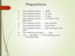 Prepositions
1. The meeting will be ……. 2006.
2. The meeting will be ……. 21 July.
3. The meeting will be ……. Friday.
4. The meeting will be ……. 3 o’clock in the
afternoon.
5. The meeting will be ……. the morning.
6. The meeting will be ……. lunch time.
7. The meeting will be ……. the morning of the
24th.
8. The meeting will begin …….. time.
9. I am …..the office …..in the meeting room
…….the 14th floor
 