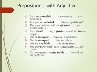 Prepositions with Adjectives
a) I am accountable ……. my superior ……. my
expenses.
b) Are you acquainted ……. these regulations?
c) The new building will be adjacent …… our
headquarters.
d) I am afraid …… dogs. (Note: I am afraid to touch
dogs.)
e) She is annoyed …… having to work late.
f) She is annoyed ……... her secretary.
g) We are available …….. this assignment.
h) The computer help-desk is available …….. all
users.
i) Our company is comparable …… most of our
competitors.
 