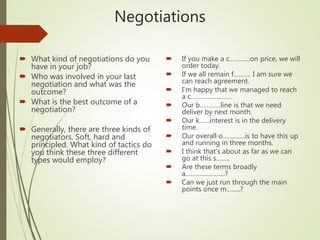 Negotiations
 What kind of negotiations do you
have in your job?
 Who was involved in your last
negotiation and what was the
outcome?
 What is the best outcome of a
negotiation?
 Generally, there are three kinds of
negotiators. Soft, hard and
principled. What kind of tactics do
you think these three different
types would employ?
 If you make a c…………on price, we will
order today.
 If we all remain f………. I am sure we
can reach agreement.
 I’m happy that we managed to reach
a c……………………
 Our b…………line is that we need
deliver by next month.
 Our k……interest is in the delivery
time.
 Our overall o………….is to have this up
and running in three months.
 I think that’s about as far as we can
go at this s……..
 Are these terms broadly
a…………………..?
 Can we just run through the main
points once m……..?
 