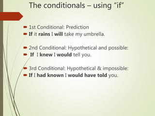 The conditionals – using “if”
 1st Conditional: Prediction
 If it rains I will take my umbrella.
 2nd Conditional: Hypothetical and possible:
 If I knew I would tell you.
 3rd Conditional: Hypothetical & impossible:
 If I had known I would have told you.
 