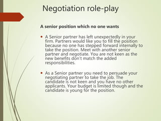 Negotiation role-play
A senior position which no one wants
 A Senior partner has left unexpectedly in your
firm. Partners would like you to fill the position
because no one has stepped forward internally to
take the position. Meet with another senior
partner and negotiate. You are not keen as the
new benefits don’t match the added
responsibilities.
 As a Senior partner you need to persuade your
negotiating partner to take the job. The
candidate is not keen and you have no other
applicants. Your budget is limited though and the
candidate is young for the position.
 