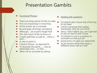 Presentation Gambits
 Dealing with questions
 I’m afraid I don’t know that of the top
of my head
 I think I answered that earlier/
interesting, what do you think?
 Sorry, I don’t follow you, can I get back
to you on that?/I wish I knew
 I’m afraid I’m not in a position to
comment on that just yet
 Good point, I’m glad you asked that
 To be honest I think that raises a
different issue/ well as I said
 Functional Phrases
 There are three points I’d like to make
 First we should bear in mind that..
 At the outset, let us consider
 By and large, all things considered
 Although…..we mustn’t forget that
 The next issue I’d like to focus on
 I might add that, as well as ….there is
also…..
 A case in point is
 I tend to favour…as opposed to
 To illustrate this point….…..has an
advantage over……in that…..
 Allow me to conclude by stating
 