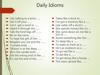 Daily Idioms
 Like talking to a brick …..
 Get it off your ……
 Can’t get a word in ……
 Heard it through the …..
 Talk the hind legs off ……..
 Be on the same …….
 To have the gift of the …..
 Between you me and the …….
 To make ends …..
 Thrown in at the deep …..
 Burn the candle both …..
 Get the wrong end of the ……
 It’s not the end of the ……..
 Takes like a duck to …..
 I’ve got a memory like a……..
 Like water off a duck’s …..
 She spends money like it’s….
 She came down on me like a
ton of …..
 Avoid something like the ….
 To sleep like a ……
 To wake as fresh as a ……
 He’s as stubborn as a ……
 To go red like a ………
 To eat like a …….
 To get along like a house…..
 The news spread like …….
 