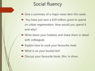 Social fluency
 Give a summary of a major news item this week.
 You have just won a €20 million grant to spend
on urban regeneration. How would you spend it
and why?
 Write down your hobbies and share them in detail
with colleagues
 Explain how to cook your favourite meal.
 What is on your bucket list?
 Discuss your favourite book, film, tv show.
 