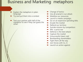 Business and Marketing metaphors
 Change of tactics
 Use all arsenal in our attack
 Mobilize our resources
 Launch a media campaign
 Go on an expensive spending blitz
 Invade the market
 Defend our territory
 Suicide mission by competitors
 Win a price war
 Defense is the best attack
 Capture the market
 Unsuccessful dawn raid
 Bombarding shareholders
 Fight them all the way
 Join forces with Co. A
 Launch an action against
 Explain the metaphors in plain
language
 Try and put them into a context
 Test your partner with half of the
metaphor to see if they can guess the
other.
 