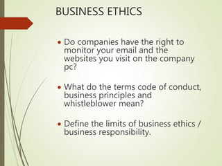 BUSINESS ETHICS
 Do companies have the right to
monitor your email and the
websites you visit on the company
pc?
 What do the terms code of conduct,
business principles and
whistleblower mean?
 Define the limits of business ethics /
business responsibility.
 