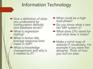 Information Technology
 Give a definition of what
you understand by
configuration defaults
and database server?
 What is regression
testing?
 What is Active idle,
average response time
mean in SAP?
 What is knowledge
management and why is
it related to IT?
 What could be a high
load phase?
 Do you know what a two
tier SAP system is?
 What does CPU stand for
and what does it mean?
 Make a mind-map of
website IT vocabulary. For
example if you were the
designer. Think of how
you surf on sites.
 