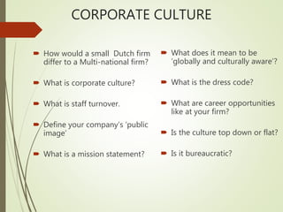 CORPORATE CULTURE
 How would a small Dutch firm
differ to a Multi-national firm?
 What is corporate culture?
 What is staff turnover.
 Define your company’s ‘public
image’
 What is a mission statement?
 What does it mean to be
‘globally and culturally aware’?
 What is the dress code?
 What are career opportunities
like at your firm?
 Is the culture top down or flat?
 Is it bureaucratic?
 