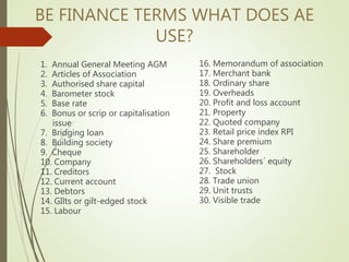 BE FINANCE TERMS WHAT DOES AE
USE?
1. Annual General Meeting AGM
2. Articles of Association
3. Authorised share capital
4. Barometer stock
5. Base rate
6. Bonus or scrip or capitalisation
issue
7. Bridging loan
8. Building society
9. Cheque
10. Company
11. Creditors
12. Current account
13. Debtors
14. GIlts or gilt-edged stock
15. Labour
16. Memorandum of association
17. Merchant bank
18. Ordinary share
19. Overheads
20. Profit and loss account
21. Property
22. Quoted company
23. Retail price index RPI
24. Share premium
25. Shareholder
26. Shareholders´ equity
27. Stock
28. Trade union
29. Unit trusts
30. Visible trade
 