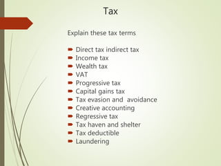 Tax
Explain these tax terms
 Direct tax indirect tax
 Income tax
 Wealth tax
 VAT
 Progressive tax
 Capital gains tax
 Tax evasion and avoidance
 Creative accounting
 Regressive tax
 Tax haven and shelter
 Tax deductible
 Laundering
 