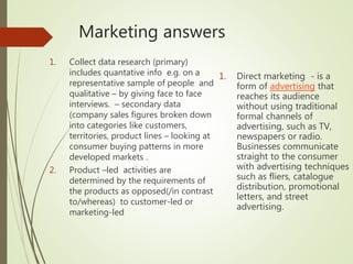 Marketing answers
1. Collect data research (primary)
includes quantative info e.g. on a
representative sample of people and
qualitative – by giving face to face
interviews. – secondary data
(company sales figures broken down
into categories like customers,
territories, product lines – looking at
consumer buying patterns in more
developed markets .
2. Product –led activities are
determined by the requirements of
the products as opposed(/in contrast
to/whereas) to customer-led or
marketing-led
1. Direct marketing - is a
form of advertising that
reaches its audience
without using traditional
formal channels of
advertising, such as TV,
newspapers or radio.
Businesses communicate
straight to the consumer
with advertising techniques
such as fliers, catalogue
distribution, promotional
letters, and street
advertising.
 