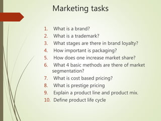 Marketing tasks
1. What is a brand?
2. What is a trademark?
3. What stages are there in brand loyalty?
4. How important is packaging?
5. How does one increase market share?
6. What 4 basic methods are there of market
segmentation?
7. What is cost based pricing?
8. What is prestige pricing
9. Explain a product line and product mix.
10. Define product life cycle
 