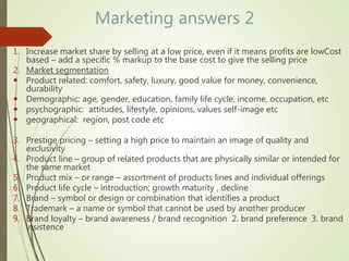Marketing answers 2
1. Increase market share by selling at a low price, even if it means profits are lowCost
based – add a specific % markup to the base cost to give the selling price
2. Market segmentation
 Product related: comfort, safety, luxury, good value for money, convenience,
durability
 Demographic: age, gender, education, family life cycle, income, occupation, etc
 psychographic: attitudes, lifestyle, opinions, values self-image etc
 geographical: region, post code etc
3. Prestige pricing – setting a high price to maintain an image of quality and
exclusivity
4. Product line – group of related products that are physically similar or intended for
the same market
5. Product mix – or range – assortment of products lines and individual offerings
6. Product life cycle – introduction; growth maturity , decline
7. Brand – symbol or design or combination that identifies a product
8. Trademark – a name or symbol that cannot be used by another producer
9. Brand loyalty – brand awareness / brand recognition 2. brand preference 3. brand
insistence
 