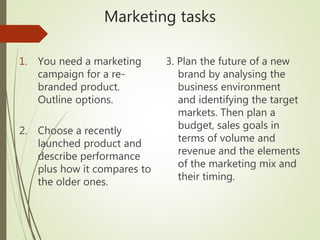 Marketing tasks
1. You need a marketing
campaign for a re-
branded product.
Outline options.
2. Choose a recently
launched product and
describe performance
plus how it compares to
the older ones.
3. Plan the future of a new
brand by analysing the
business environment
and identifying the target
markets. Then plan a
budget, sales goals in
terms of volume and
revenue and the elements
of the marketing mix and
their timing.
 