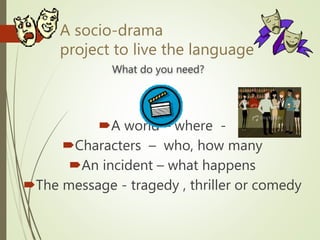 A socio-drama
project to live the language
What do you need?
A world – where -
Characters – who, how many
An incident – what happens
The message - tragedy , thriller or comedy
 