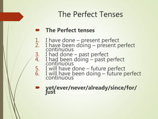 The Perfect Tenses
 The Perfect tenses
1. I have done – present perfect
2. I have been doing – present perfect
continuous
3. I had done – past perfect
4. I had been doing – past perfect
continuous
5. I will have done – future perfect
6. I will have been doing – future perfect
continuous
 yet/ever/never/already/since/for/
just
 