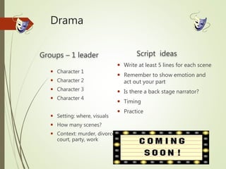 Drama
Groups – 1 leader
 Character 1
 Character 2
 Character 3
 Character 4
 Setting: where, visuals
 How many scenes?
 Context: murder, divorce,
court, party, work
Script ideas
 Write at least 5 lines for each scene
 Remember to show emotion and
act out your part
 Is there a back stage narrator?
 Timing
 Practice
 