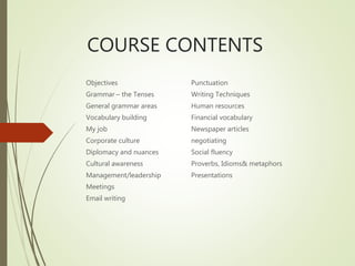 COURSE CONTENTS
Objectives
Grammar – the Tenses
General grammar areas
Vocabulary building
My job
Corporate culture
Diplomacy and nuances
Cultural awareness
Management/leadership
Meetings
Email writing
Punctuation
Writing Techniques
Human resources
Financial vocabulary
Newspaper articles
negotiating
Social fluency
Proverbs, Idioms& metaphors
Presentations
 
