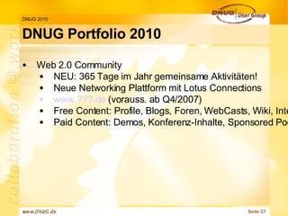 DNUG Portfolio 2010 DNUG 2010 Web 2.0 Community  NEU: 365 Tage im Jahr gemeinsame Aktivitäten! Neue Networking Plattform mit Lotus Connections www.???.de  (vorauss. ab Q4/2007) Free Content: Profile, Blogs, Foren, WebCasts, Wiki, Interviews, Dokumentationen u. vieles mehr! Paid Content: Demos, Konferenz-Inhalte, Sponsored Podcasts, Realtime Keynotes, Virt. RoundTables 