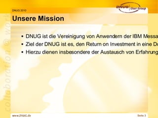 Unsere Mission DNUG 2010 DNUG ist die Vereinigung von Anwendern der IBM Messaging & Collaboration Produkte Ziel der DNUG ist es, den Return on Investment in eine Domino und/oder WebSphere Infrastruktur zu maximieren und mit prozessoptimierenden Lösungen zum Geschäftserfolg der Mitglieder beizutragen. Hierzu dienen insbesondere der Austausch von Erfahrungen über eine erfolgreiche Nutzung der Infrastruktur bei unterschiedlichen Anforderungen, die Minimierung der laufenden Kosten dafür und die Vermeidung von Fehlinvestitionen. 