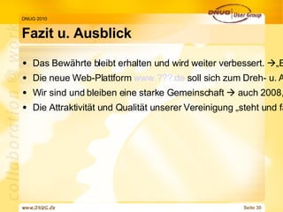 Fazit u. Ausblick DNUG 2010 Das Bewährte bleibt erhalten und wird weiter verbessert.   „Evolutions-Helfer“ sind willkommen! Die neue Web-Plattform  www.???.de  soll sich zum Dreh- u. Angelpunkt von Informationen und Aktivitäten für alle Mitglieder entwickeln.    „Revolutions-Helfer“ sind auch willkommen! Wir sind und bleiben eine starke Gemeinschaft    auch 2008, 2009, 2010... Die Attraktivität und Qualität unserer Vereinigung „steht und fällt“ durch UNSER ALLER Engagement. Konkrete Möglichkeiten der Mitarbeit gibt es viele, z. B.   
