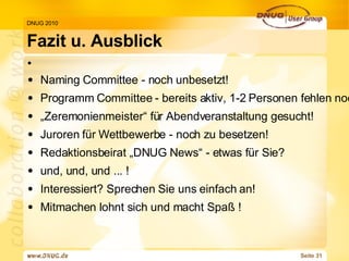 Fazit u. Ausblick DNUG 2010 Naming Committee - noch unbesetzt! Programm Committee - bereits aktiv, 1-2 Personen fehlen noch! „ Zeremonienmeister“ für Abendveranstaltung gesucht! Juroren für Wettbewerbe - noch zu besetzen! Redaktionsbeirat „DNUG News“ - etwas für Sie? und, und, und ... ! Interessiert? Sprechen Sie uns einfach an!  Mitmachen lohnt sich und macht Spaß ! 