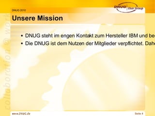 Unsere Mission DNUG 2010 DNUG steht im engen Kontakt zum Hersteller IBM und beeinflusst auf Grund ihrer repräsentativen Mitgliederanzahl die Produktentwicklungen im Sinne der Anwender Die DNUG ist dem Nutzen der Mitglieder verpflichtet. Daher erlegen sich die Organe der DNUG (Vorstand, erweiterter Vorstand, Beirat, Geschäftsführung, Mitarbeiter, Arbeitskreis- und Regionalleiter etc.) einen Verhaltenskodex auf, der dem Non-profit-Charakter der Vereinigung Rechnung trägt und Missbrauch verhindert. 