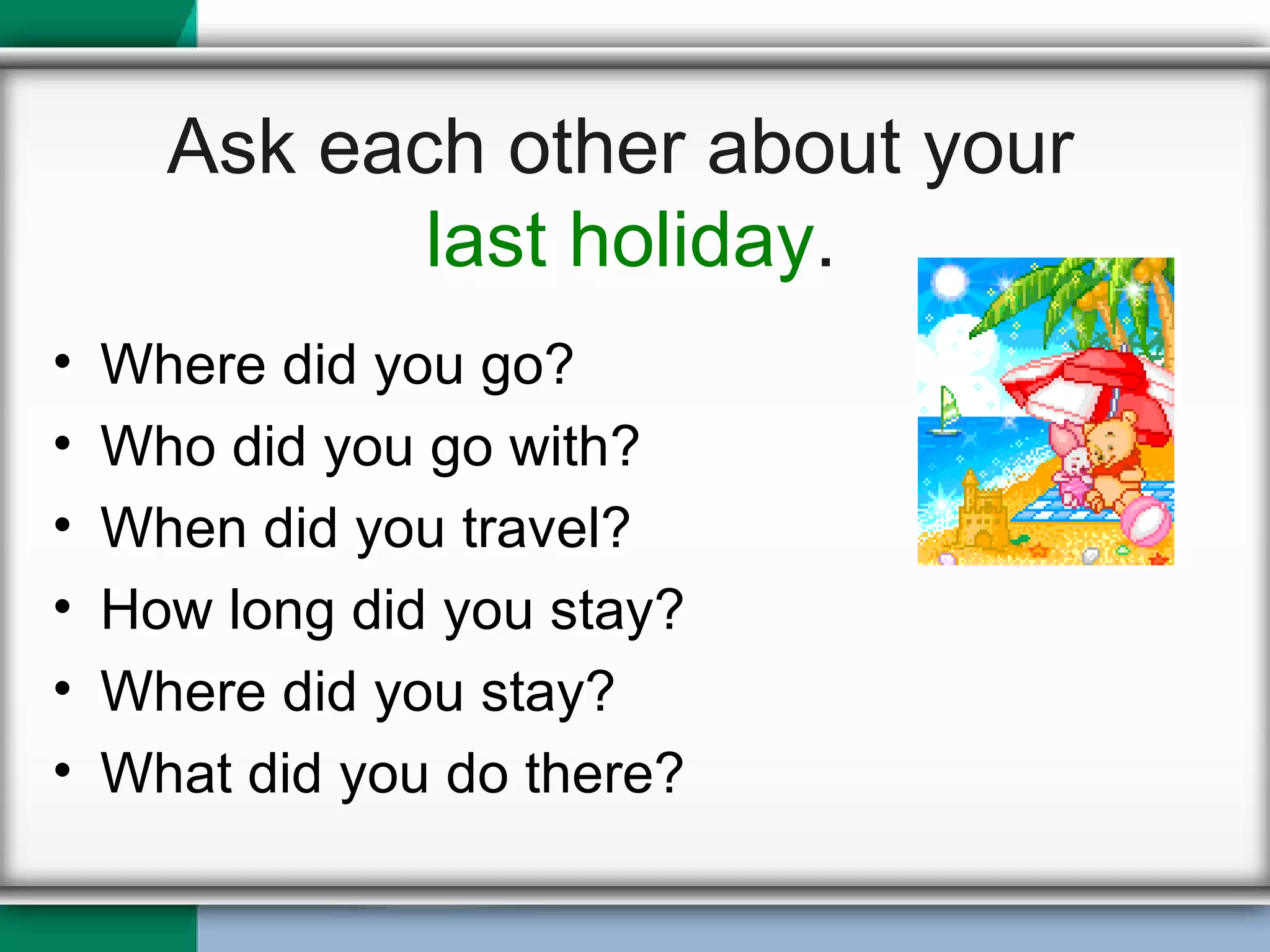 Ask each other about your  last holiday . Where did you go? Who did you go with? When did you travel? How long did you stay? Where did you stay? What did you do there? 