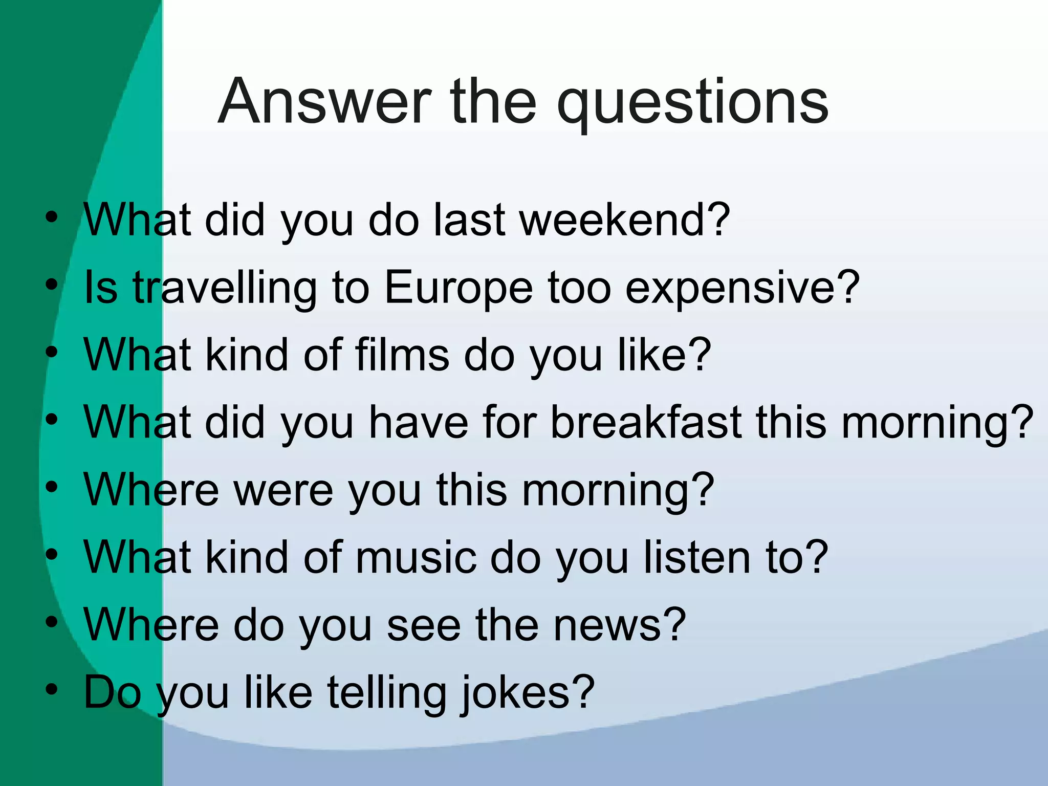 Answer the questions What did you do last weekend? Is travelling to Europe too expensive? What kind of films do you like? What did you have for breakfast this morning? Where were you this morning? What kind of music do you listen to? Where do you see the news? Do you like telling jokes? 
