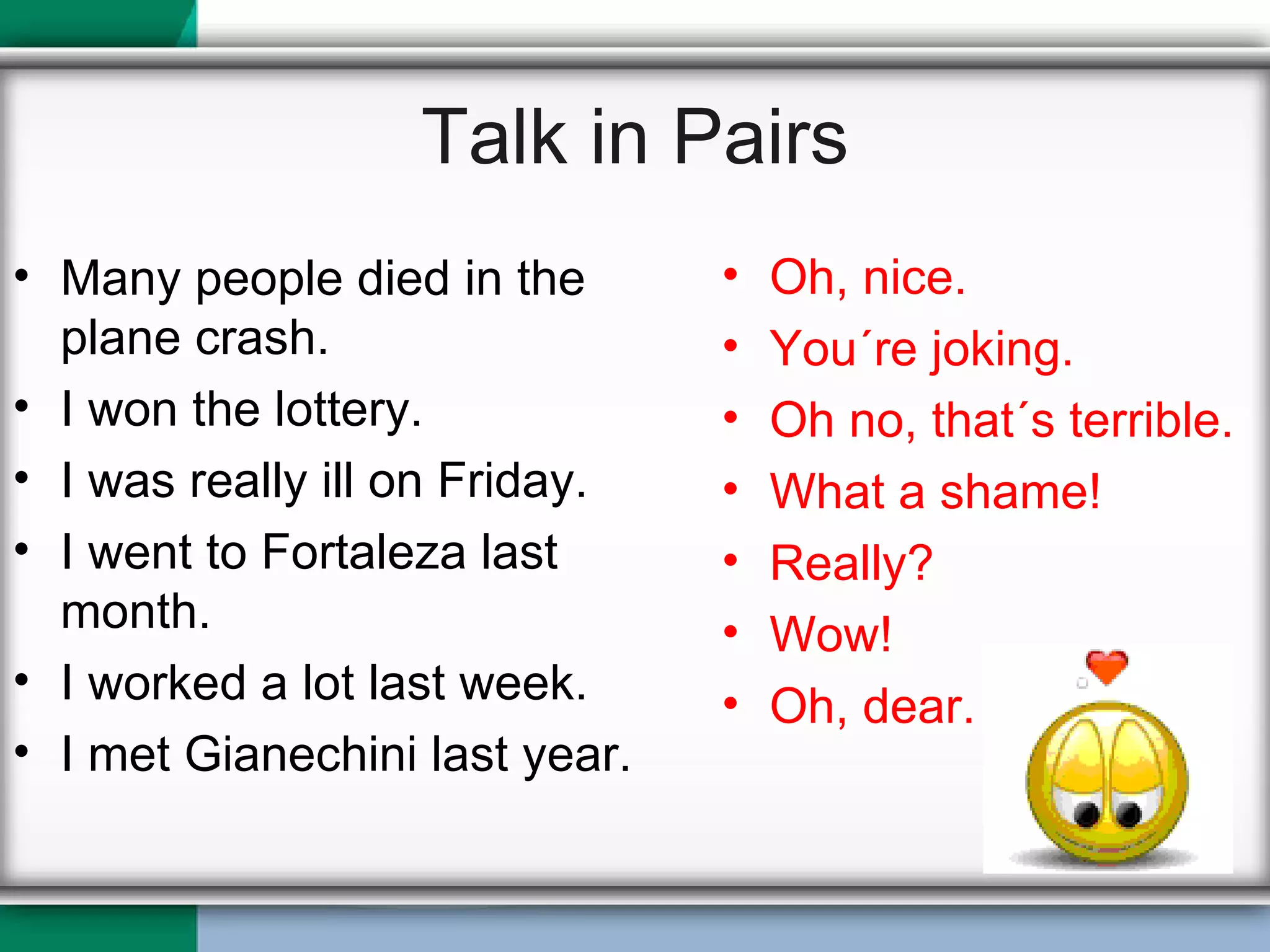 Talk in Pairs Many people died in the plane crash. I won the lottery. I was really ill on Friday. I went to Fortaleza last month. I worked a lot last week. I met Gianechini last year. Oh, nice. You´re joking. Oh no, that´s terrible. What a shame! Really? Wow! Oh, dear. 