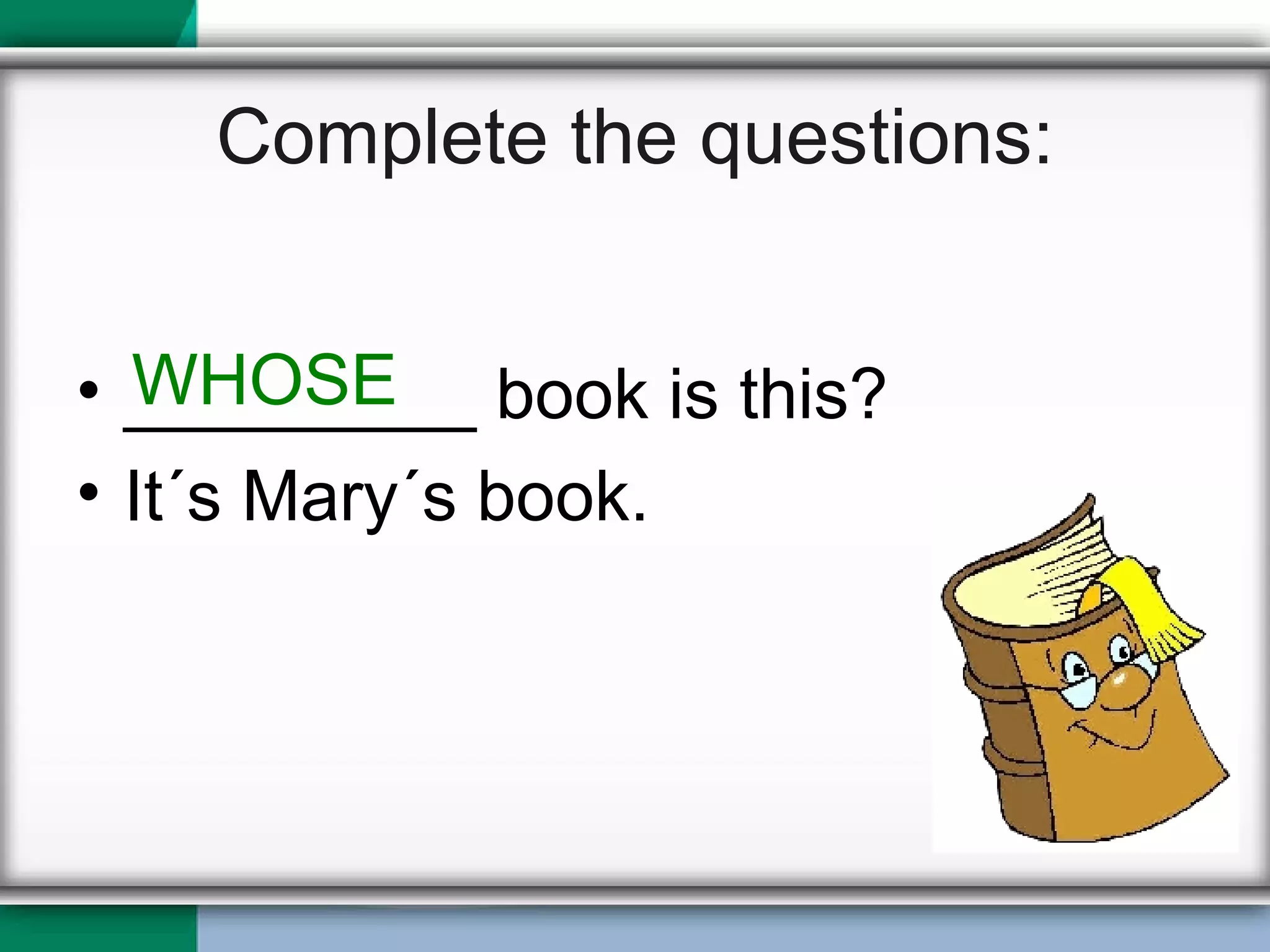 Complete the questions: _________ book is this? It´s Mary´s book. WHOSE 