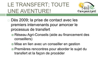 LE TRANSFERT; TOUTE
UNE AVENTURE!
 Dès 2009; la prise de contact avec les
premiers intervenants pour amorcer le
processus de transfert
 Réseau Agri-Conseils (aide au financement des
conseillers)
 Mise en lien avec un conseiller en gestion
 Premières rencontres pour aborder le sujet du
transfert et la façon de procéder
 