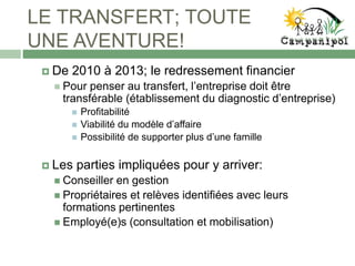 LE TRANSFERT; TOUTE
UNE AVENTURE!
 De 2010 à 2013; le redressement financier
 Pour penser au transfert, l’entreprise doit être
transférable (établissement du diagnostic d’entreprise)
 Profitabilité
 Viabilité du modèle d’affaire
 Possibilité de supporter plus d’une famille
 Les parties impliquées pour y arriver:
 Conseiller en gestion
 Propriétaires et relèves identifiées avec leurs
formations pertinentes
 Employé(e)s (consultation et mobilisation)
 