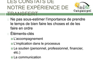 LES CONSTATS DE
NOTRE EXPÉRIENCE DE
TRANSFERT
 Ne pas sous-estimer l’importance de prendre
le temps de bien faire les choses et de les
faire en ordre
 Éléments-clés
 L’accompagnement
 L’implication dans le processus
 Le soutien (personnel, professionnel, financier,
etc.)
 La communication
 