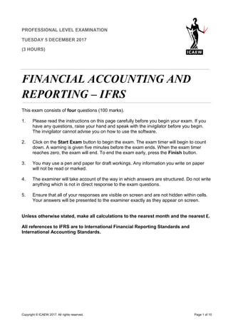 Copyright © ICAEW 2017. All rights reserved. Page 1 of 10
PROFESSIONAL LEVEL EXAMINATION
TUESDAY 5 DECEMBER 2017
(3 HOURS)
FINANCIAL ACCOUNTING AND
REPORTING – IFRS
This exam consists of four questions (100 marks).
1. Please read the instructions on this page carefully before you begin your exam. If you
have any questions, raise your hand and speak with the invigilator before you begin.
The invigilator cannot advise you on how to use the software.
2. Click on the Start Exam button to begin the exam. The exam timer will begin to count
down. A warning is given five minutes before the exam ends. When the exam timer
reaches zero, the exam will end. To end the exam early, press the Finish button.
3. You may use a pen and paper for draft workings. Any information you write on paper
will not be read or marked.
4. The examiner will take account of the way in which answers are structured. Do not write
anything which is not in direct response to the exam questions.
5. Ensure that all of your responses are visible on screen and are not hidden within cells.
Your answers will be presented to the examiner exactly as they appear on screen.
Unless otherwise stated, make all calculations to the nearest month and the nearest £.
All references to IFRS are to International Financial Reporting Standards and
International Accounting Standards.
 