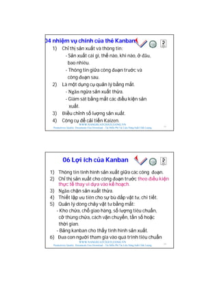 WWW.NANGSUATCHATLUONG.VN
Productivity Quality Documents Free Download – Tải Miễn Phí Tài Liệu Năng Suất Chất Lượng
04 nhiệm vụ chính của thẻ Kanban
1) Chỉ thị sản xuất và thông tin:
- Sản xuất cái gì, thế nào, khi nào, ở đâu,
bao nhiêu.
- Thông tin giữa công đoạn trước và
công đoạn sau.
2) Là một dụng cụ quản lý bằng mắt.
- Ngăn ngừa sản xuất thừa.
- Giám sát bằng mắt các điều kiện sản
xuất.
3) Điều chỉnh số lượng sản xuất.
4) Công cụ để cải tiến Kaizen.
23
WWW.NANGSUATCHATLUONG.VN
Productivity Quality Documents Free Download – Tải Miễn Phí Tài Liệu Năng Suất Chất Lượng
06 Lợi ích của Kanban
1) Thông tin tình hình sản xuất giữa các công đoạn.
2) Chỉ thị sản xuất cho công đoạn trước theo điều kiện
thực tế thay vì dựa vào kế hoạch.
3) Ngăn chặn sản xuất thừa.
4) Thiết lập ưu tiên cho sự bù đắp vật tư, chi tiết.
5) Quản lý dòng chảy vật tư bằng mắt:
- Kho chứa, chổ giao hàng, số lượng tiêu chuẩn,
cỡ thùng chứa, cách vận chuyển, tần số hoặc
thời gian.
- Bảng kanban cho thấy tình hình sản xuất.
6) Đưa con người tham gia vào quá trình tiêu chuẩn
24
 
