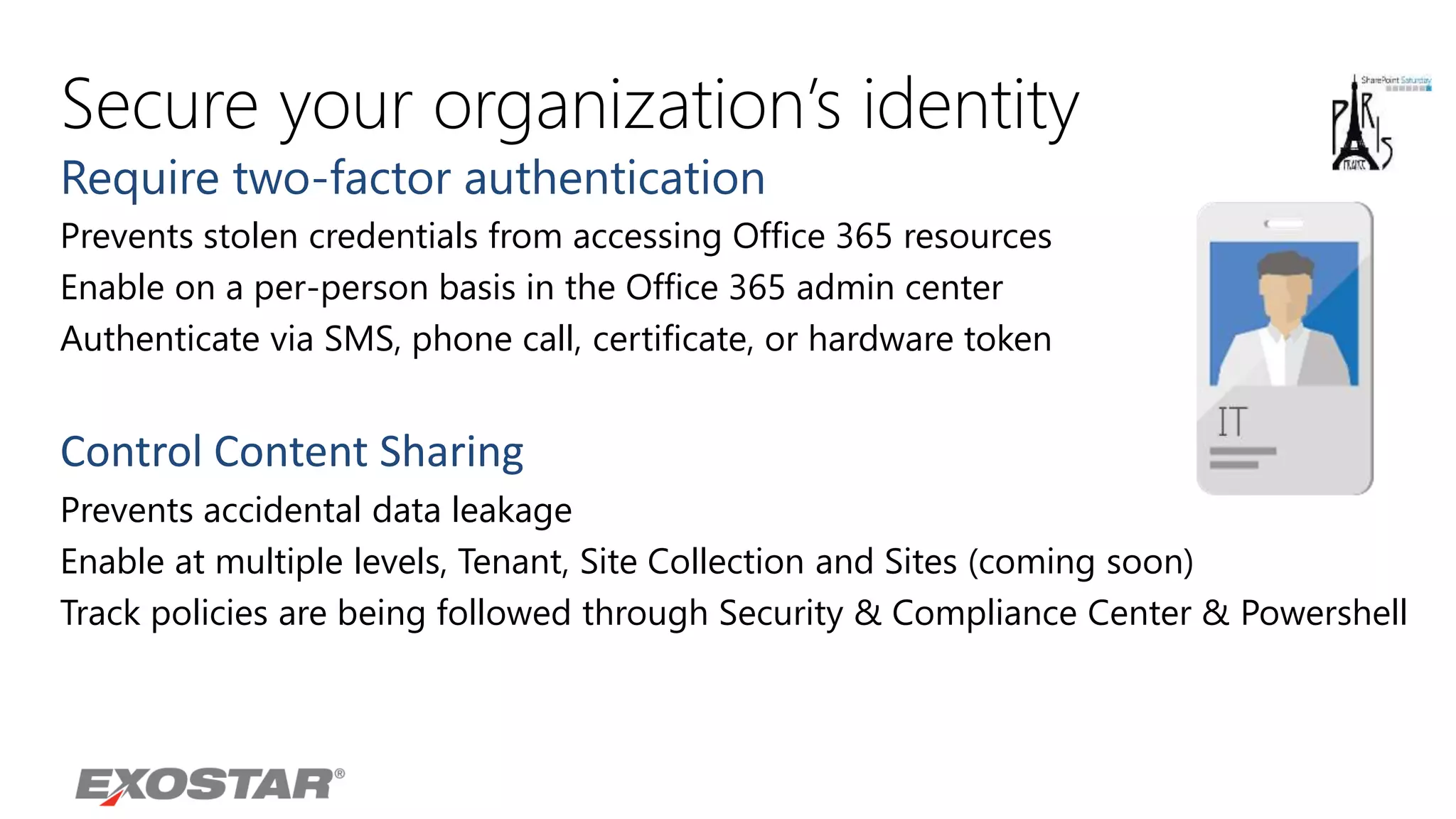 Secure your organization’s identity
Require two-factor authentication
Prevents stolen credentials from accessing Office 365 resources
Enable on a per-person basis in the Office 365 admin center
Authenticate via SMS, phone call, certificate, or hardware token
Control Content Sharing
Prevents accidental data leakage
Enable at multiple levels, Tenant, Site Collection and Sites (coming soon)
Track policies are being followed through Security & Compliance Center & Powershell
 