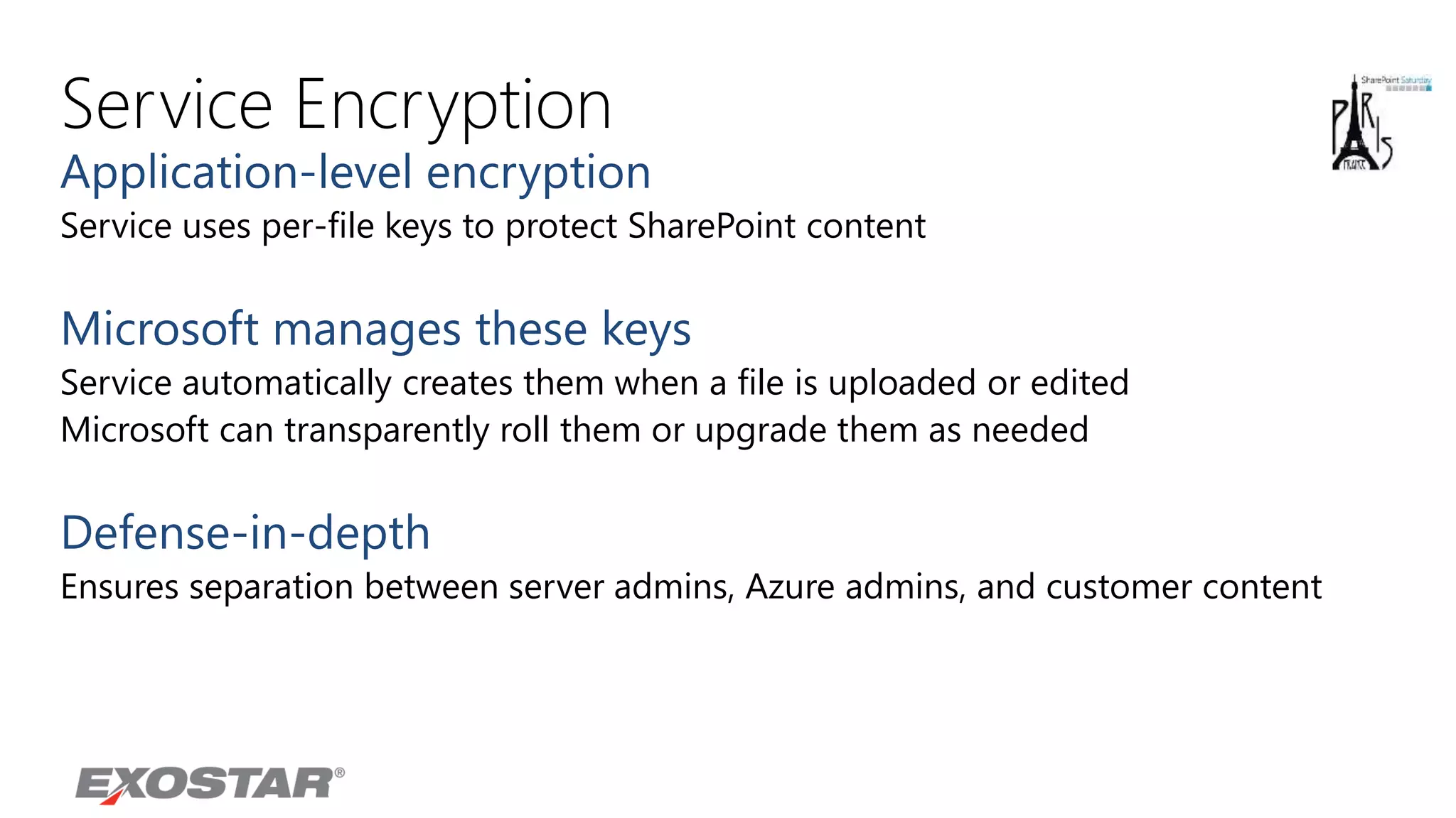 Service Encryption
Application-level encryption
Service uses per-file keys to protect SharePoint content
Microsoft manages these keys
Service automatically creates them when a file is uploaded or edited
Microsoft can transparently roll them or upgrade them as needed
Defense-in-depth
Ensures separation between server admins, Azure admins, and customer content
 