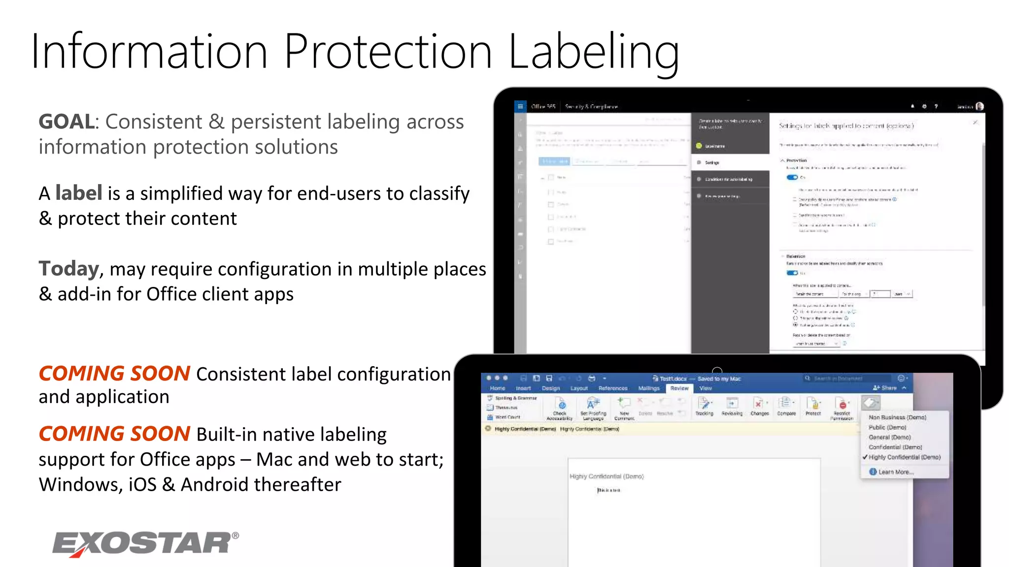 Information Protection Labeling
A label is a simplified way for end-users to classify
& protect their content
Today, may require configuration in multiple places
& add-in for Office client apps
GOAL: Consistent & persistent labeling across
information protection solutions
COMING SOON Consistent label configuration
and application
COMING SOON Built-in native labeling
support for Office apps – Mac and web to start;
Windows, iOS & Android thereafter
 