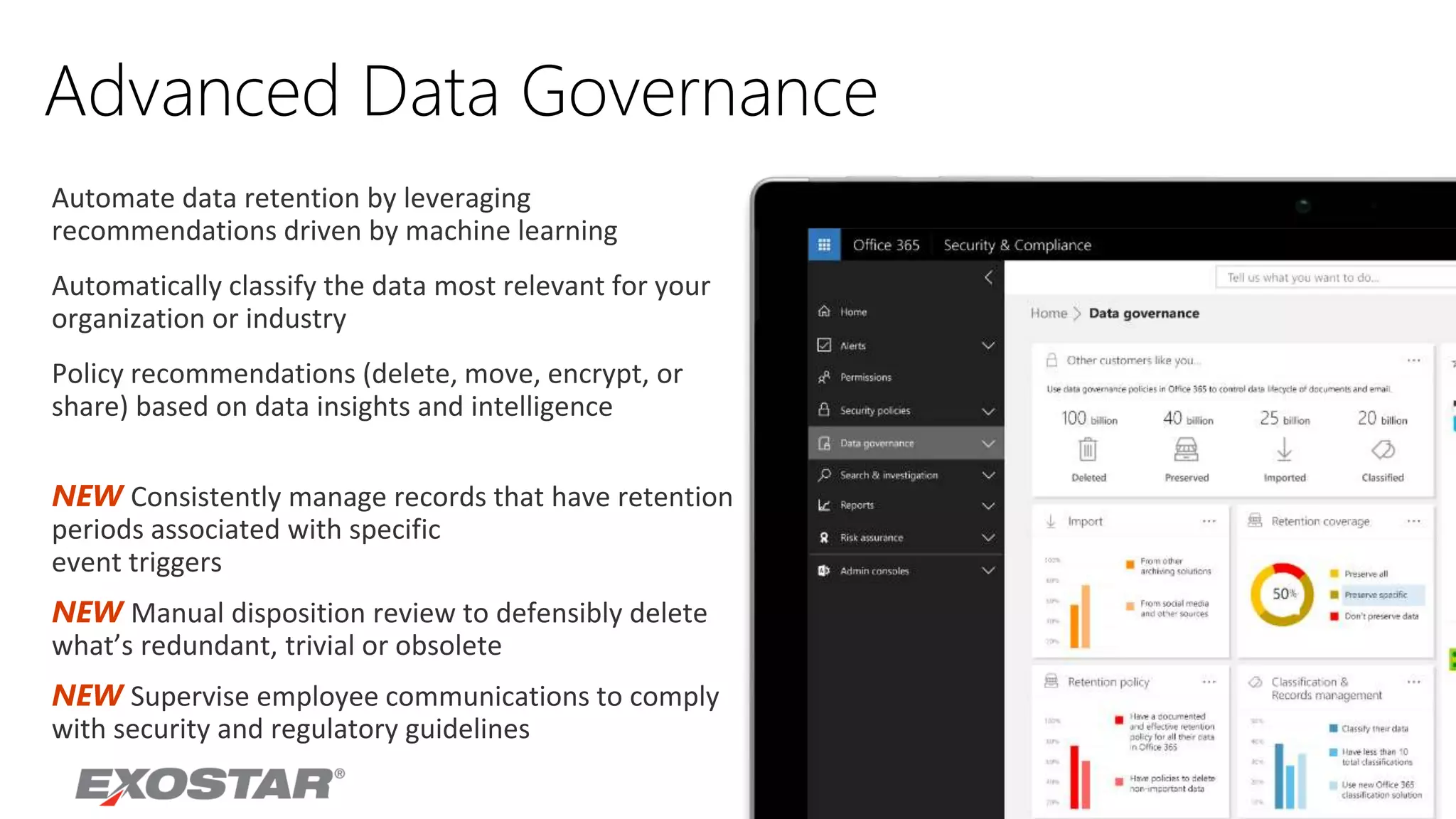 Advanced Data Governance
NEW Consistently manage records that have retention
periods associated with specific
event triggers
NEW Manual disposition review to defensibly delete
what’s redundant, trivial or obsolete
NEW Supervise employee communications to comply
with security and regulatory guidelines
Automate data retention by leveraging
recommendations driven by machine learning
Automatically classify the data most relevant for your
organization or industry
Policy recommendations (delete, move, encrypt, or
share) based on data insights and intelligence
 