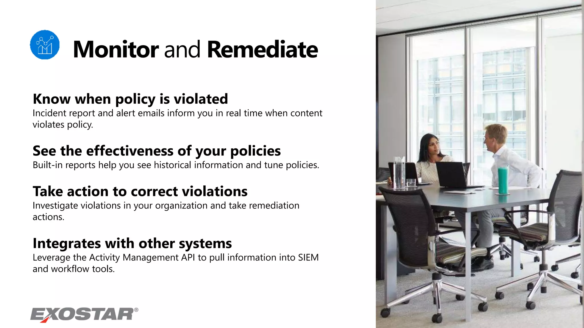 Know when policy is violated
Incident report and alert emails inform you in real time when content
violates policy.
See the effectiveness of your policies
Built-in reports help you see historical information and tune policies.
Take action to correct violations
Investigate violations in your organization and take remediation
actions.
Integrates with other systems
Leverage the Activity Management API to pull information into SIEM
and workflow tools.
Monitor and Remediate
 